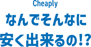 Cheaply なんでそんなに安くできるの!?